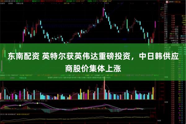 东南配资 英特尔获英伟达重磅投资，中日韩供应商股价集体上涨
