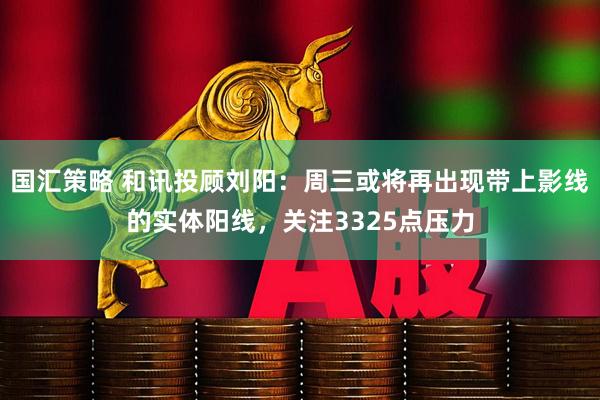 国汇策略 和讯投顾刘阳：周三或将再出现带上影线的实体阳线，关注3325点压力