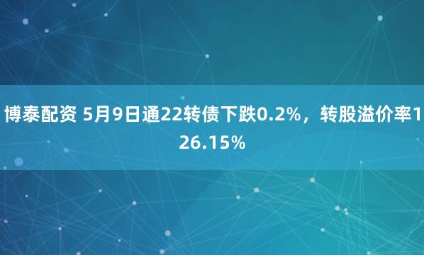 博泰配资 5月9日通22转债下跌0.2%，转股溢价率126.15%