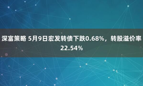深富策略 5月9日宏发转债下跌0.68%，转股溢价率22.54%