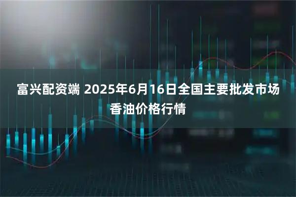 富兴配资端 2025年6月16日全国主要批发市场香油价格行情