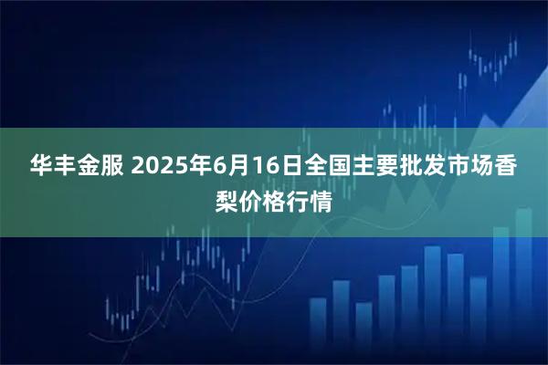 华丰金服 2025年6月16日全国主要批发市场香梨价格行情