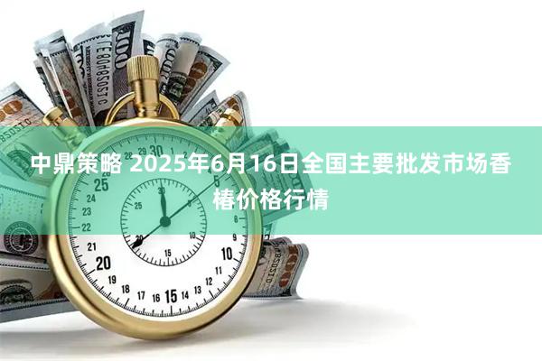 中鼎策略 2025年6月16日全国主要批发市场香椿价格行情