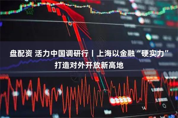 盘配资 活力中国调研行丨上海以金融“硬实力”打造对外开放新高地