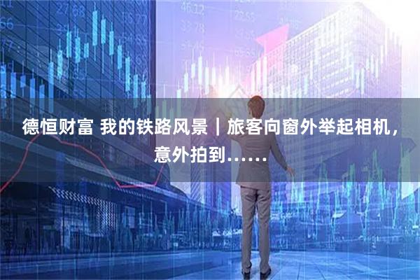 德恒财富 我的铁路风景｜旅客向窗外举起相机，意外拍到……