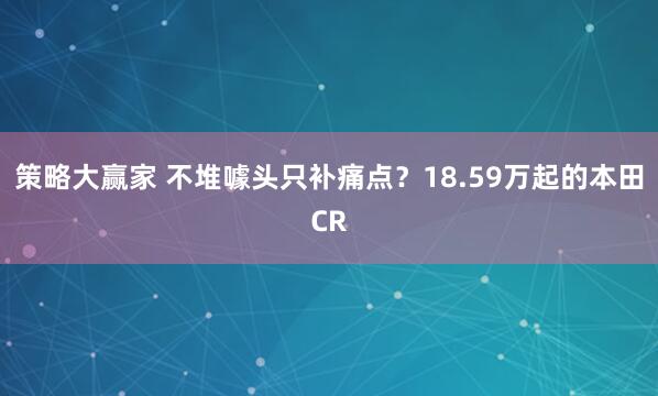 策略大赢家 不堆噱头只补痛点？18.59万起的本田CR