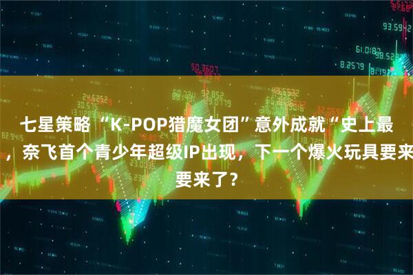 七星策略 “K-POP猎魔女团”意外成就“史上最火”，奈飞首个青少年超级IP出现，下一个爆火玩具要来了？