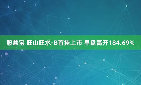 股鑫宝 旺山旺水-B首挂上市 早盘高开184.69%