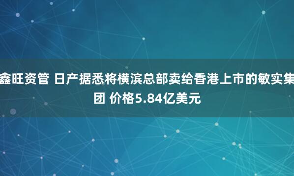 鑫旺资管 日产据悉将横滨总部卖给香港上市的敏实集团 价格5.84亿美元
