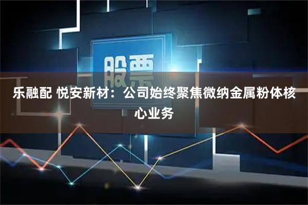 乐融配 悦安新材：公司始终聚焦微纳金属粉体核心业务