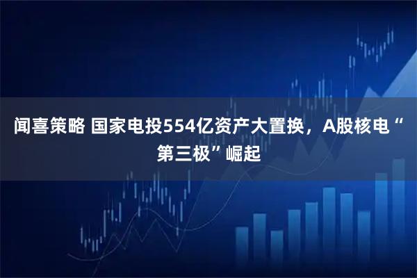 闻喜策略 国家电投554亿资产大置换，A股核电“第三极”崛起