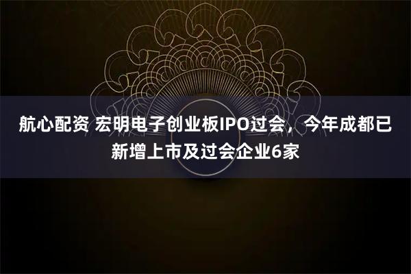 航心配资 宏明电子创业板IPO过会，今年成都已新增上市及过会企业6家
