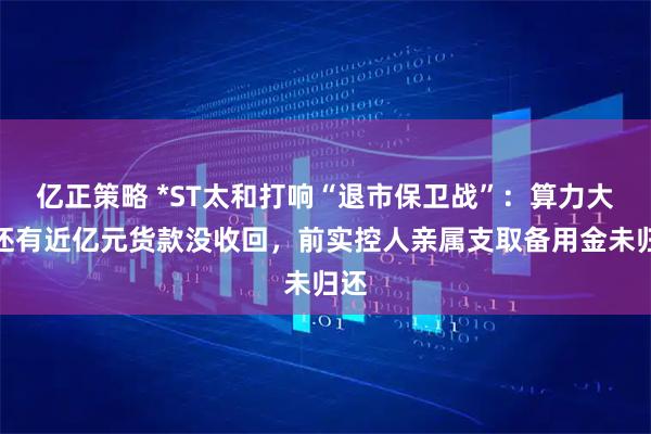亿正策略 *ST太和打响“退市保卫战”：算力大单还有近亿元货款没收回，前实控人亲属支取备用金未归还