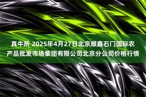 真牛所 2025年4月27日北京顺鑫石门国际农产品批发市场集团有限公司北京分公司价格行情