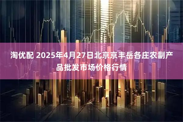 淘优配 2025年4月27日北京京丰岳各庄农副产品批发市场价格行情