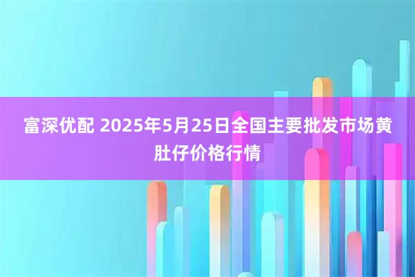 富深优配 2025年5月25日全国主要批发市场黄肚仔价格行情