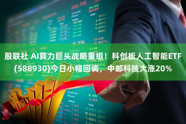 股联社 AI算力巨头战略重组！科创板人工智能ETF(588930)今日小幅回调，中邮科技大涨20%